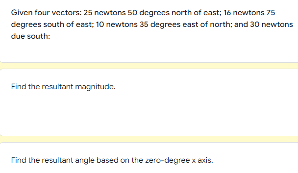 Given four vectors: 25 newtons 50 degrees north of east; 16 newtons 75
degrees south of east; 10 newtons 35 degrees east of north; and 30 newtons
due south:
Find the resultant magnitude.
Find the resultant angle based on the zero-degree x axis.
