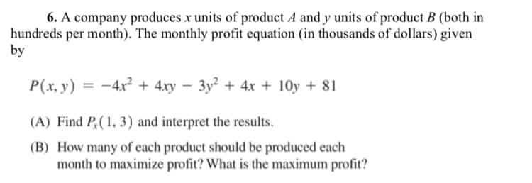 6. A company produces x units of product A and y units of product B (both in
hundreds per month). The monthly profit equation (in thousands of dollars) given
by
P(x, y) = -4x² + 4xy – 3y² + 4x + 10y + 81
(A) Find P,(1, 3) and interpret the results.
(B) How many of each product should be produced each
month to maximize profit? What is the maximum profit?
