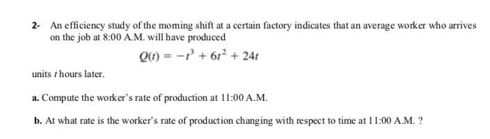 2- An efficiency study of the moming shift at a certain factory indicates that an average worker who arives
on the job at 8:00 A.M. will have produced
Q1) = -r + 61? + 241
units t hours later.
a. Compute the worker's rate of production at 11:00 A.M.
b. At what rate is the worker's rate of production changing with respect to time at 11:00 A.M. ?
