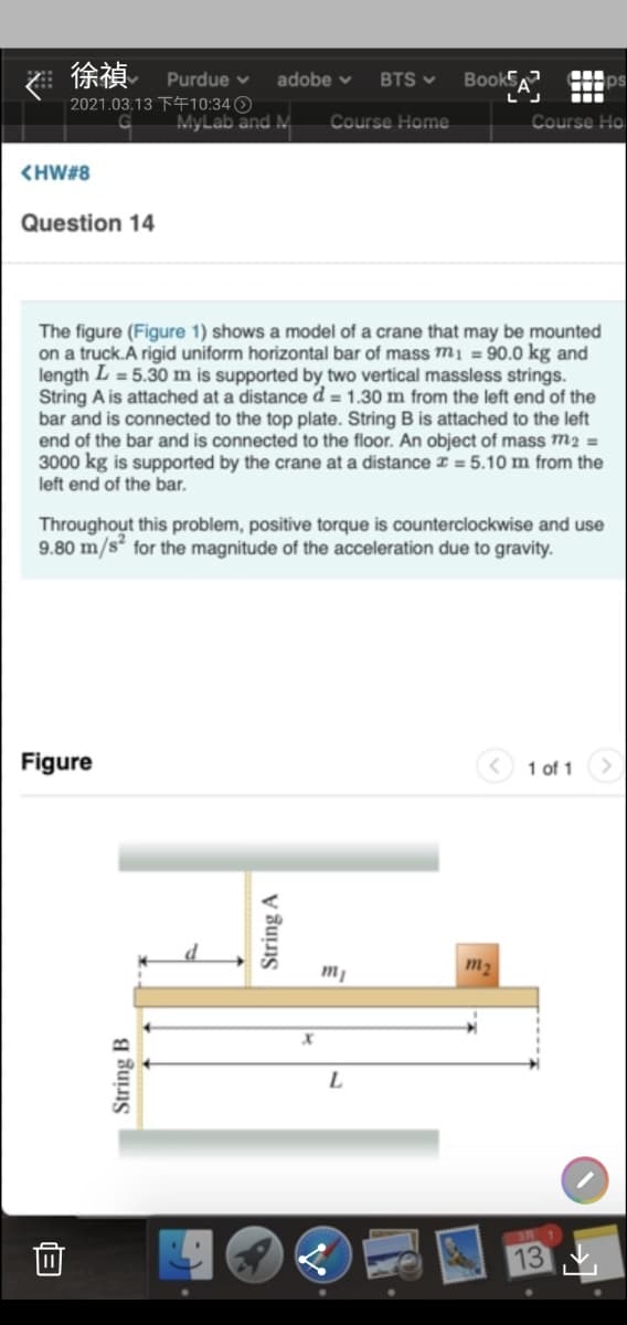 徐禎 Purdue v
2021.03.13 TF10:34 O
MyLab and M
adobe v
BTS v
Book
Course Home
Course Ho
<HW#8
Question 14
The figure (Figure 1) shows a model of a crane that may be mounted
on a truck.A rigid uniform horizontal bar of mass m1 = 90.0 kg and
length L = 5.30 m is supported by two vertical massless strings.
String A is attached at a distance d = 1.30 m from the left end of the
bar and is connected to the top plate. String B is attached to the left
end of the bar and is connected to the floor. An object of mass m2 =
3000 kg is supported by the crane at a distance I = 5.10 m from the
left end of the bar.
Throughout this problem, positive torque is counterclockwise and use
9.80 m/s for the magnitude of the acceleration due to gravity.
Figure
1 of 1
m2
く
13
String B
String A
