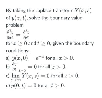 By taking the Laplace transform Y(r, s)
of y(a, t), solve the boundary value
problem
a y
for a > 0 and t > 0, given the boundary
conditions:
a) y(x, 0) = e* for all a > 0.
dy
b)
at \t=0
0 for all x > 0.
c) lim Y(x, s) = 0 for all æ > 0.
S-00
d) y(0, t) = 0 for all t > 0.
