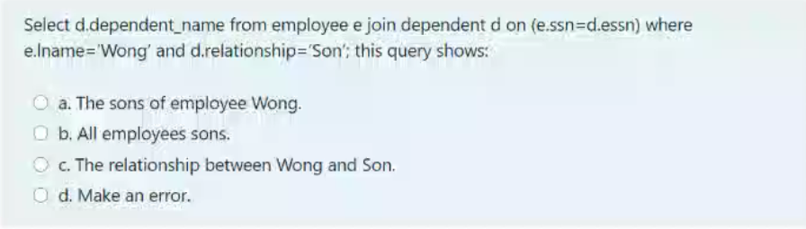 Select d.dependent_name from employee e join dependent d on (e.ssn=Dd.essn) where
e.lname='Wong' and d.relationship='Son'; this query shows:
O a. The sons of employee Wong.
O b. All employees sons.
O c. The relationship between Wong and Son.
O d. Make an error.
