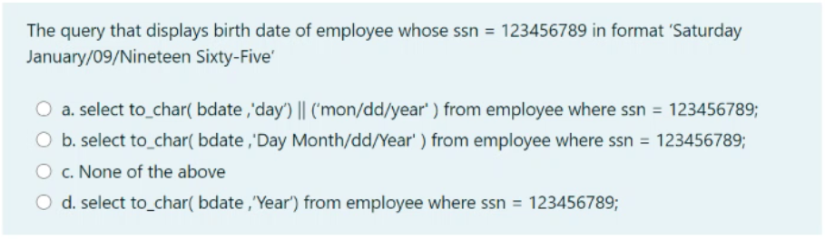 The query that displays birth date of employee whose ssn = 123456789 in format 'Saturday
January/09/Nineteen Sixty-Five'
O a. select to_char( bdate ,'day) || ('mon/dd/year' ) from employee where ssn = 123456789;
O b. select to_char( bdate ,'Day Month/dd/Year' ) from employee where ssn = 123456789;
c. None of the above
O d. select to_char( bdate ,Year") from employee where ssn = 123456789;

