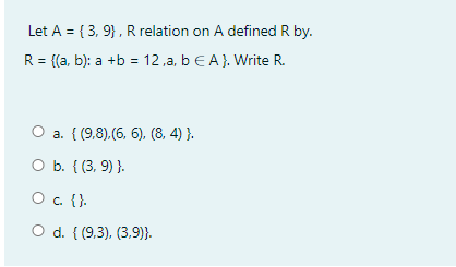 Let A = { 3, 9}, R relation on A defined R by.
R = {(a, b): a +b = 12 ,a, b E A}. Write R.
O a. { (9.8).(6, 6), (8, 4) }.
O b. { (3, 9) }.
O . {}.
O d. { (9.3), (3,9)}.
