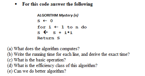 • For this code answer the following
ALGORITHM Mystery (n)
s + 0
for i + 1 to n do
s + s + i*i
Return S
(a) What does the algorithm computes?
(b) Write the running time for each line, and derive the exact time?
(c) What is the basic operation?
(d) What is the efficiency class of this algorithm?
(e) Can we do better algorithm?
