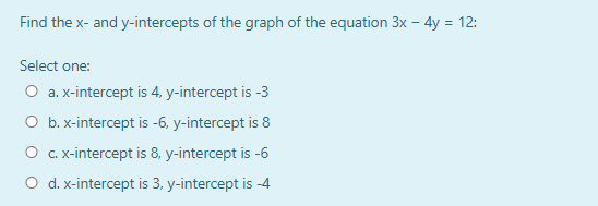 Find the x- and y-intercepts of the graph of the equation 3x – 4y = 12:
Select one:
O a. x-intercept is 4, y-intercept is -3
O b. x-intercept is -6, y-intercept is 8
O .x-intercept is 8, y-intercept is -6
O d. x-intercept is 3, y-intercept is -4
