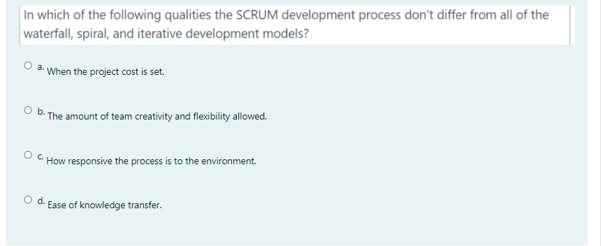 In which of the following qualities the SCRUM development process don't differ from all of the
waterfall, spiral, and iterative development models?
O a. When the project cost is set.
O b.
The amount of team creativity and flexibility allowed.
How responsive the process is to the environment.
Od.
Ease of knowledge transfer.
