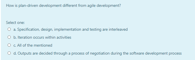 How is plan-driven development different from agile development?
Select one:
O a. Specification, design, implementation and testing are interleaved
O b. Iteration occurs within activities
O . All of the mentioned
O d. Outputs are decided through a process of negotiation during the software development process
