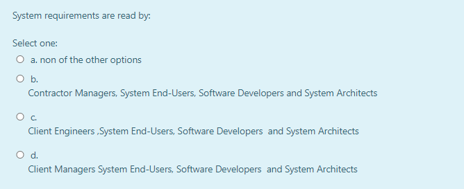 System requirements are read by:
Select one:
O a. non of the other options
Ob.
Contractor Managers, System End-Users, Software Developers and System Architects
Oc.
Client Engineers ,System End-Users, Software Developers and System Architects
Od.
Client Managers System End-Users, Software Developers and System Architects
