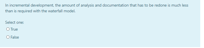 In incremental development, the amount of analysis and documentation that has to be redone is much less
than is required with the waterfall model.
Select one:
O True
O False
