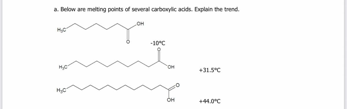 a. Below are melting points of several carboxylic acids. Explain the trend.
H3C
-10°C
H3C
HO,
+31.5°C
H3C
ÓH
+44.0°C
