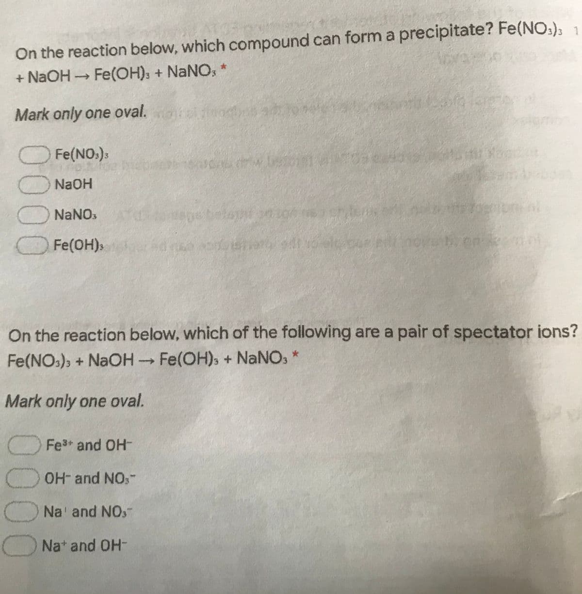 On the reaction below, which compound can form a precipitate? Fe(NO:); 1
+ NaOH Fe(OH); + NaNO, *
Mark only one oval.
O Fe(NO:):
ONaOH
O NaNOs
belant
O Fe(OH)s
On the reaction below, which of the following are a pair of spectator ions?
Fe(NO:), + NaOH Fe(OH), + NaNO:
->
Mark only one oval.
OFe3+ and OH-
OH- and NO,-
ONa' and NO,-
ONa* and OH-
