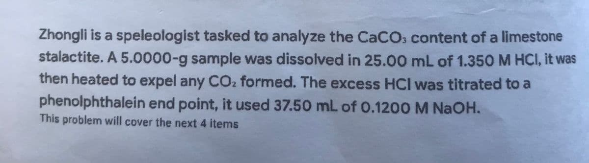 Zhongli is a speleologist tasked to analyze the CaCO, content of a limestone
stalactite. A 5.0000-g sample was dissolved in 25.00 mL of 1.350 M HCI, it was
then heated to expel any CO2 formed. The excess HCI was titrated to a
phenolphthalein end point, it used 37.50 mL of 0.1200 M NAOH.
This problem will cover the next 4 items
