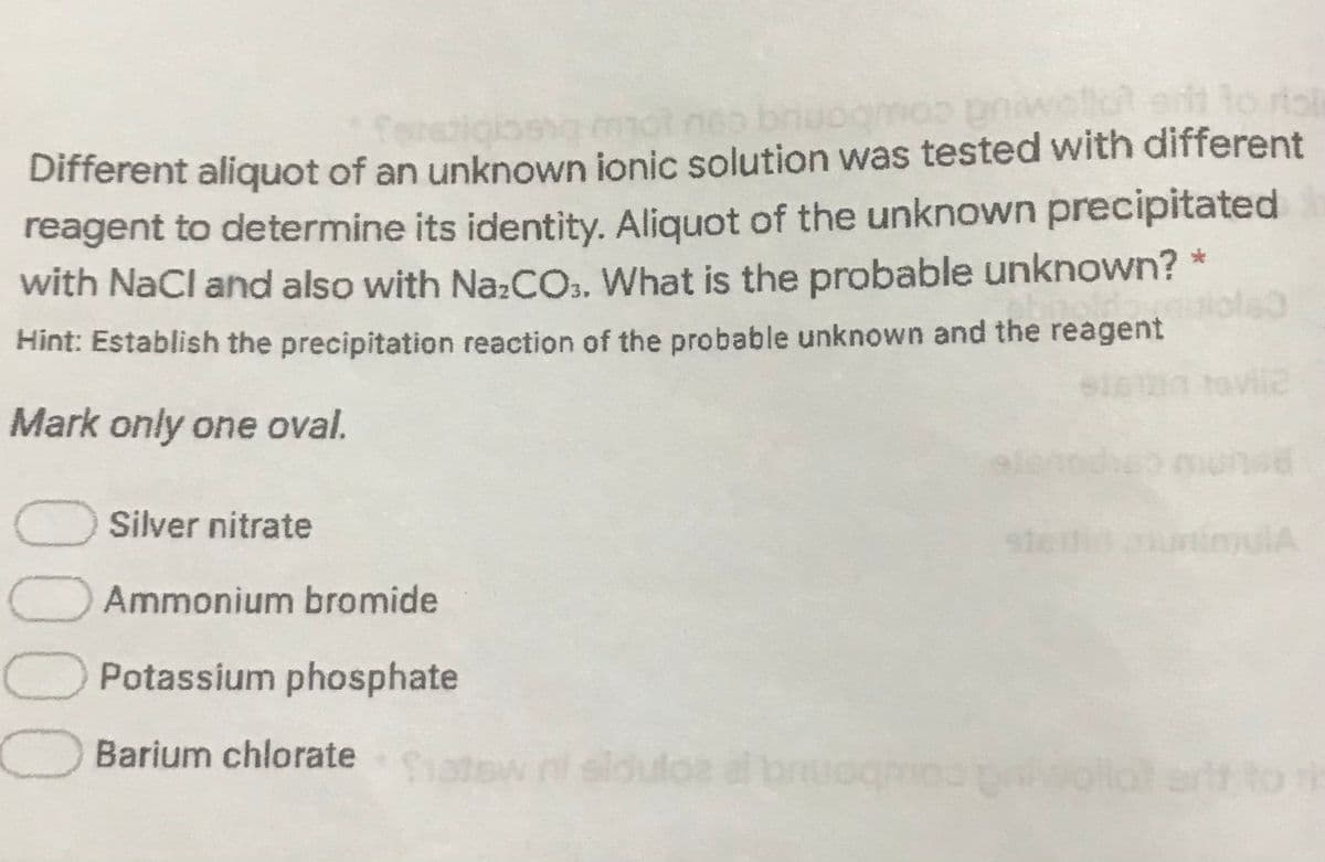 ponuq couo buscibics
1o rtol
Different aliquot of an unknown ionic solution was tested with different
reagent to determine its identity. Aliquot of the unknown precipitated
with NaCl and also with NazCO.. What is the probable unknown?
Hint: Establish the precipitation reaction of the probable unknown and the reagent
Mark only one oval.
Silver nitrate
mulA
Ammonium bromide
OPotassium phosphate
Barium chlorate
hatow n sldulos al bruo
