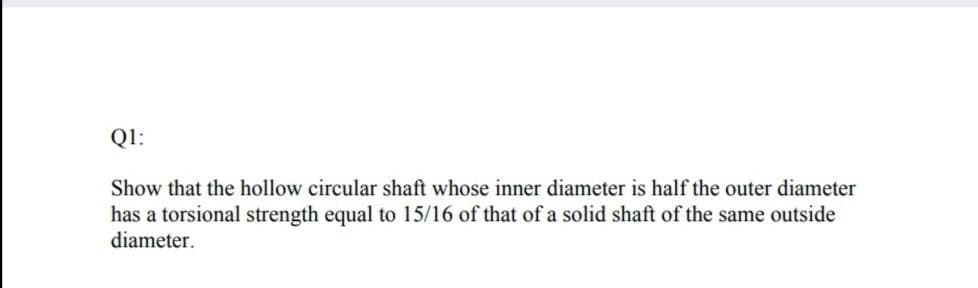 Q1:
Show that the hollow circular shaft whose inner diameter is half the outer diameter
has a torsional strength equal to 15/16 of that of a solid shaft of the same outside
diameter.
