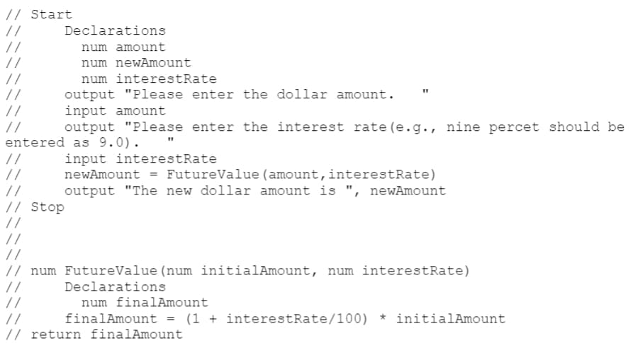 // Start
//
//
//
Declarations
num amount
num newAmount
//
//
//
num interestRate
output "Please enter the dollar amount.
input amount
output "Please enter the interest rate (e.g., nine percet should be
//
entered as 9.0). "
//
//
//
input interestRate
newAmount = FutureValue (amount,interestRate)
output "The new dollar amount is ", newAmount
// Stop
//
//
//
// num FutureValue (num initialAmount, num interestRate)
//
//
//
// return finalAmount
Declarations
num finalAmount
finalAmount
(1 + interestRate/100) * initialAmount
