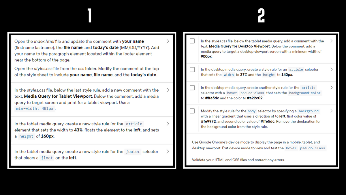 1
2
Open the index.html file and update the comment with your name
In the styles.css file, below the tablet media query, add a comment with the
(firstname lastname), the file name, and today's date (MM/DD/YYYY). Add
your name to the paragraph element located within the footer element
near the bottom of the page.
text, Media Query for Desktop Viewport. Below the comment, add a
media query to target a desktop viewport screen with a minimum width of
900рх.
Open the styles.css file from the css folder. Modify the comment at the top
of the style sheet to include your name, file name, and the today's date.
In the desktop media query, create a style rule for an article selector
that sets the width to 27% and the height to 140px.
In the desktop media query, create another style rule for the article
In the styles.css file, below the last style rule, add a new comment with the
text, Media Query for Tablet Viewport. Below the comment, add a media
selector with a hover pseudo-class that sets the background-color
to #ffe5dc and the color to #a22c02.
query to target screen and print for a tablet viewport. Use a
min-width: 481px .
Modify the style rule for the body selector by specifying a background
with a linear gradient that uses a direction of to left, first color value of
#fe9972, and second color value of #ffe5dc. Remove the declaration for
In the tablet media query, create a new style rule for the article
the background color from the style rule.
element that sets the width to 43%, floats the element to the left, and sets
a height of 160px.
Use Google Chrome's device mode to display the page in a mobile, tablet, and
desktop viewport. Exit device mode to view and test the hover pseudo-class.
In the tablet media query, create a new style rule for the footer selector
that clears a float on the left.
Validate your HTML and CSS files and correct any errors.
