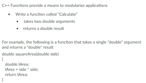 C++ Functions provide a means to modularize applications
Write a function called "Calculate"
• takes two double arguments
• returns a double result
For example, the following is a function that takes a single "double" argument
and returns a "double" result
double squareArea(double side)
{
double IArea;
IArea = side * side;
return IArea;
