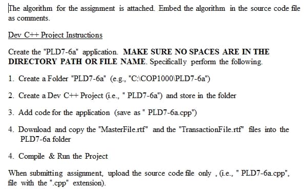 The algorithm for the assignment is attached. Embed the algorithm in the source code file
as comments.
Dev C++ Project Instructions
Create the "PLD7-6a" application. MAKE SURE NO SPACES ARE IN THE
DIRECTORY PATH OR FILE NAME. Specifically perform the following.
1. Create a Folder "PLD7-6a" (e.g., "C:\COP1000\PLD7-6a")
2. Create a Dev C++ Project (i.e., " PLD7-6a") and store in the folder
3. Add code for the application (save as " PLD7-6a.cpp")
4. Download and copy the "MasterFile.rtf" and the "TransactionFile.rtf" files into the
PLD7-6a folder
4. Compile & Run the Project
When submitting assignment, upload the source code file only , (i.e., " PLD7-6a.cpp",
file with the ".cpp" extension).
