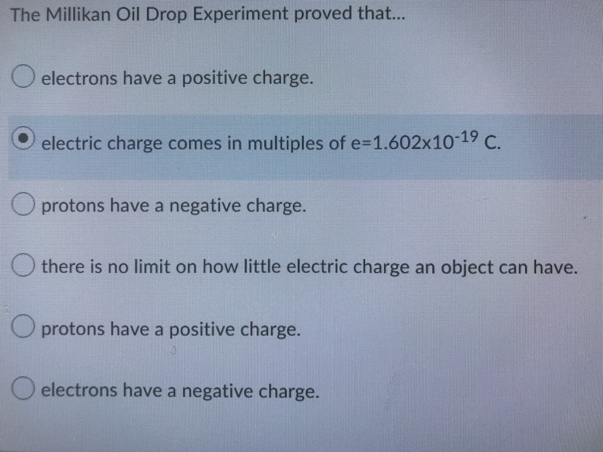 The Millikan Oil Drop Experiment proved that...
electrons have a positive charge.
electric charge comes in multiples of e-1.602x10-1⁹ C.
protons have a negative charge.
there is no limit on how little electric charge an object can have.
protons have a positive charge.
electrons have a negative charge.