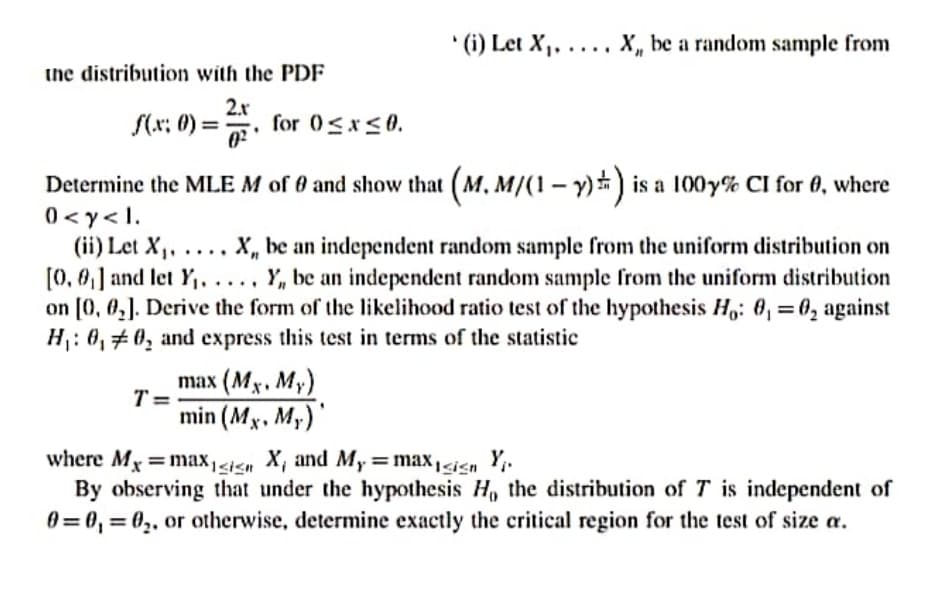' (i) Let X,, .... X, be a random sample from
the distribution with the PDF
S(x: 0) =
2.r
for 0<x<0.
%3D
Determine the MLE M of 0 and show that (M, M/(1- Y)) is a 100y% CI for 0, where
0 <y<1.
(ii) Let X,, .... X, be an independent random sample from the uniform distribution on
[0, 0,] and let Y,, .... Y, be an independent random sample from the uniform distribution
on [0, 0,]. Derive the form of the likelihood ratio test of the hypothesis H,: 0, = 0, against
H: 0,#0, and express this test in terms of the statistic
%3D
mаx (Mx. Мy)
T =
min (Mx, My)
where Mx =max,<i<n X, and My=max1<ign Y.
By observing that under the hypothesis H, the distribution of T is independent of
0 = 0, = 0,, or otherwise, determine exactly the critical region for the test of size a.
%3D
%3D

