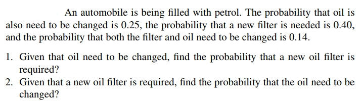 An automobile is being filled with petrol. The probability that oil is
also need to be changed is 0.25, the probability that a new filter is needed is 0.40,
and the probability that both the filter and oil need to be changed is 0.14.
1. Given that oil need to be changed, find the probability that a new oil filter is
required?
2. Given that a new oil filter is required, find the probability that the oil need to be
changed?
