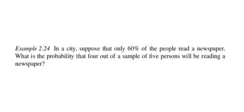 Example 2.24 In a city, suppose that only 60% of the people read a newspaper.
What is the probability that four out of a sample of five persons will be reading a
newspaper?
