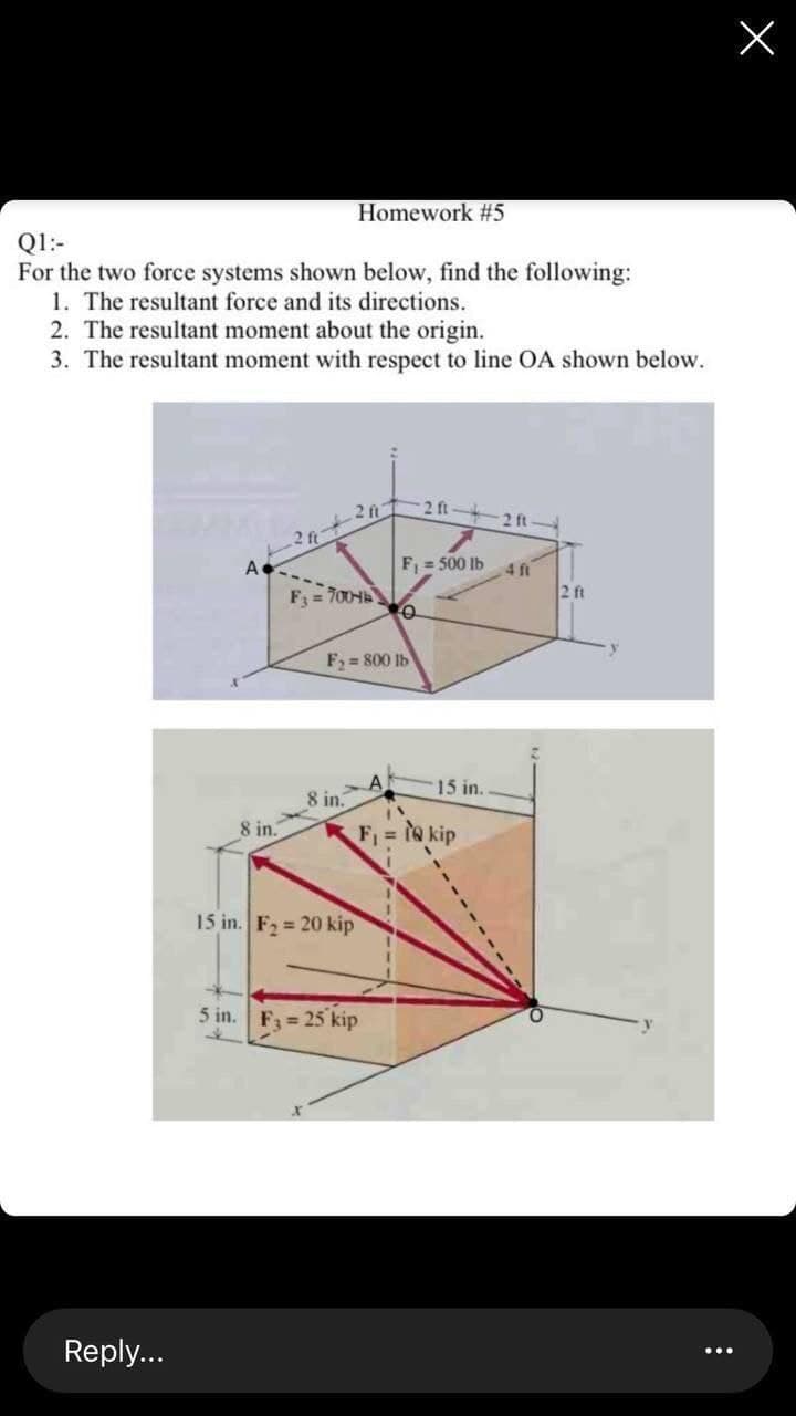 Homework #5
Q1:-
For the two force systems shown below, find the following:
1. The resultant force and its directions.
2. The resultant moment about the origin.
3. The resultant moment with respect to line OA shown below.
2 ft
2 ft
F = 500 Ib
A.
F = 700
4 ft
2 ft
F, = 800 Ib
A,
8 in.
15 in.
8 in.
F1 = 1@ kip
15 in. F2 = 20 kip
5 in.
F = 25 kip
Reply...

