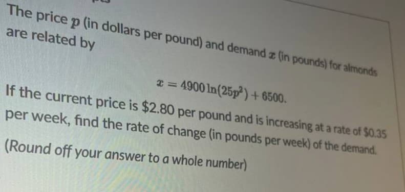 The price p (in dollars per pound) and demand z (in pounds) for almonds
are related by
2 = 4900 ln(25p)+ 6500.
If the current price is $2.80 per pound and is increasing at a rate of $0.35
per week, find the rate of change (in pounds per week) of the demand.
(Round off your answer to a whole number)

