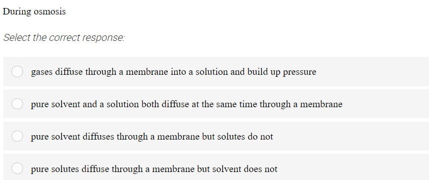 During osmosis
Select the correct response:
gases diffuse through a membrane into a solution and build up pressure
pure solvent and a solution both diffuse at the same time through a membrane
pure solvent diffuses through a membrane but solutes do not
pure solutes diffuse through a membrane but solvent does not
