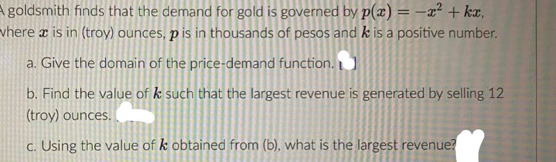 A goldsmith finds that the demand for gold is governed by p(x) = -x² + kx,
vhere x is in (troy) ounces, p is in thousands of pesos and k is a positive number.
a. Give the domain of the price-demand function.
b. Find the value of k such that the largest revenue is generated by selling 12
(troy) ounces.
c. Using the value of k obtained from (b), what is the largest revenue?
