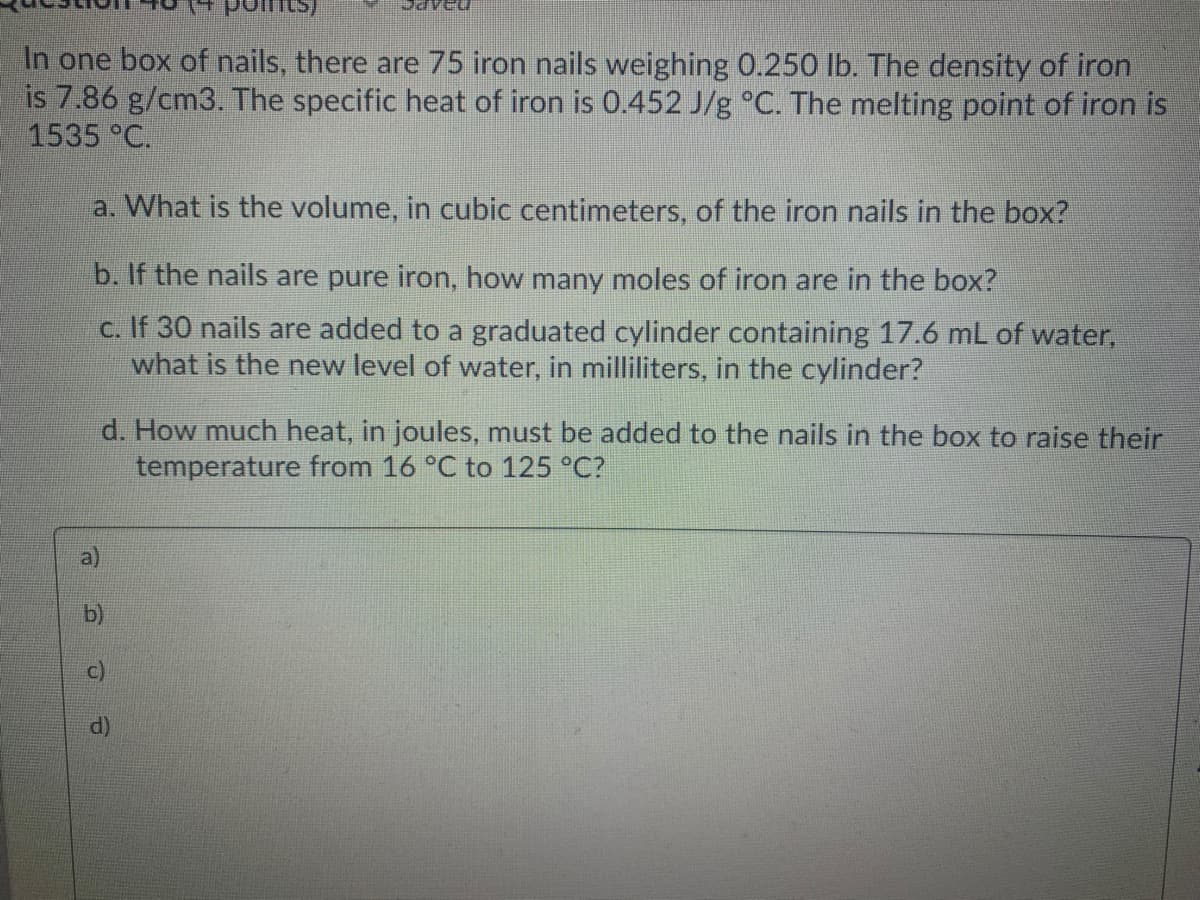 In one box of nails, there are 75 iron nails weighing 0.250 lb. The density of iron
is 7.86 g/cm3. The specific heat of iron is 0.452 J/g °C. The melting point of iron is
1535 °C.
a. What is the volume, in cubic centimeters, of the iron nails in the box?
b. If the nails are pure iron, how many moles of iron are in the box?
c. If 30 nails are added to a graduated cylinder containing 17.6 mL of water,
what is the new level of water, in milliliters, in the cylinder?
d. How much heat, in joules, must be added to the nails in the box to raise their
temperature from 16 °C to 125 °C?
d)
