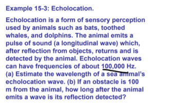Example 15-3: Echolocation.
Echolocation is a form of sensory perception
used by animals such as bats, toothed
whales, and dolphins. The animal emits a
pulse of sound (a longitudinal wave) which,
after reflection from objects, returns and is
detected by the animal. Echolocation waves
can have frequencies of about 100,000 Hz.
(a) Estimate the wavelength of a sea anmal's
echolocation wave. (b) If an obstacle is 100
m from the animal, how long after the animal
emits a wave is its reflection detected?
