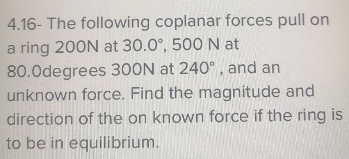 4.16- The following coplanar forces pull on
a ring 200N at 30.0°, 500N at
80.0degrees 300N at 240°, and an
unknown force. Find the magnitude and
direction of the on known force if the ring is
to be in equilibrium.
