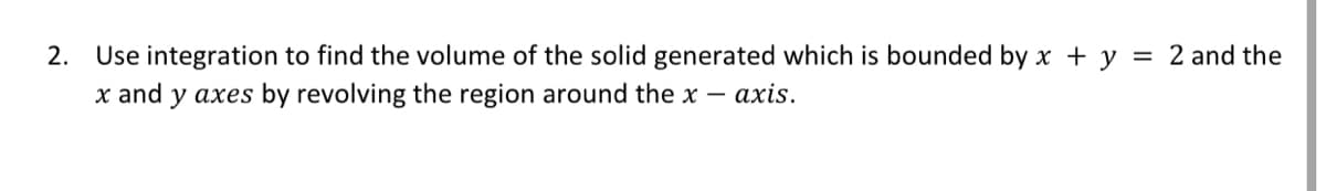 2. Use integration to find the volume of the solid generated which is bounded by x + y = 2 and the
x and y axes by revolving the region around the x
axis.