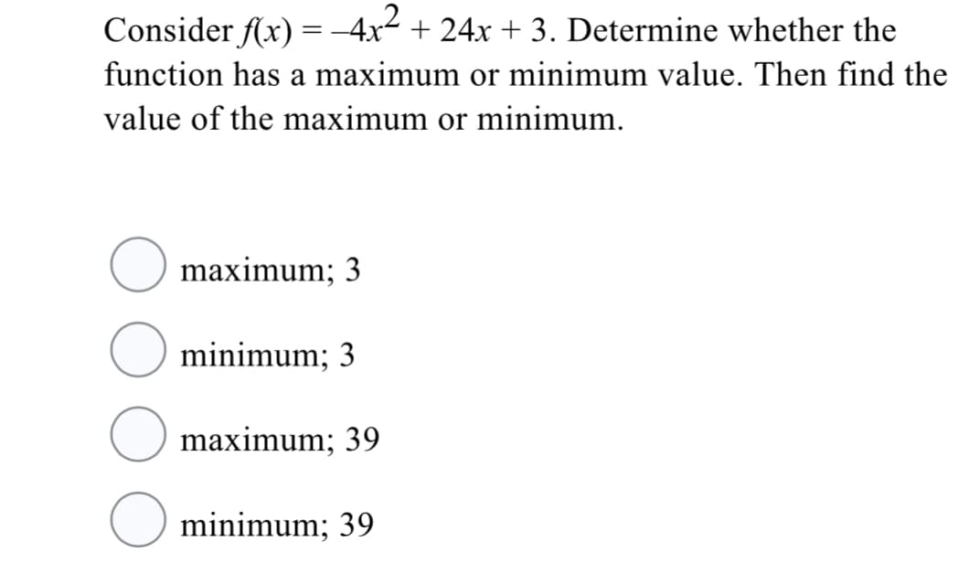 Consider f(x) =-4x2 + 24x + 3. Determine whether the
function has a maximum or minimum value. Then find the
value of the maximum or minimum.
maximum; 3
minimum; 3
maximum; 39
minimum; 39
