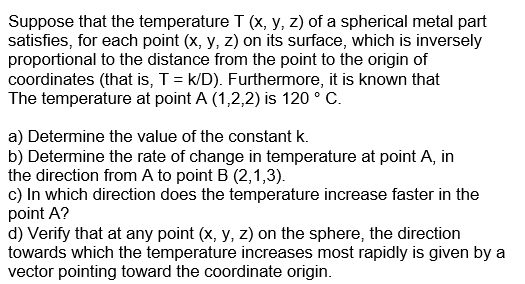 Suppose that the temperature T (x, y, z) of a spherical metal part
satisfies, for each point (x, y, z) on its surface, which is inversely
proportional to the distance from the point to the origin of
coordinates (that is, T = k/D). Furthermore, it is known that
The temperature at point A (1,2,2) is 120 ° C.
a) Determine the value of the constant k.
b) Determine the rate of change in temperature at point A, in
the direction from A to point B (2,1,3).
c) In which direction does the temperature increase faster in the
point A?
d) Verify that at any point (x, y, z) on the sphere, the direction
towards which the temperature increases most rapidly is given by a
vector pointing toward the coordinate origin.
