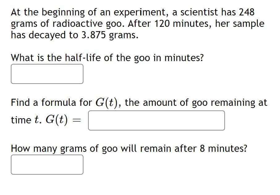 At the beginning of an experiment, a scientist has 248
grams of radioactive goo. After 120 minutes, her sample
has decayed to 3.875 grams.
What is the half-life of the goo in minutes?
Find a formula for G(t), the amount of goo remaining at
time t. G(t) =
How many grams of goo will remain after 8 minutes?
