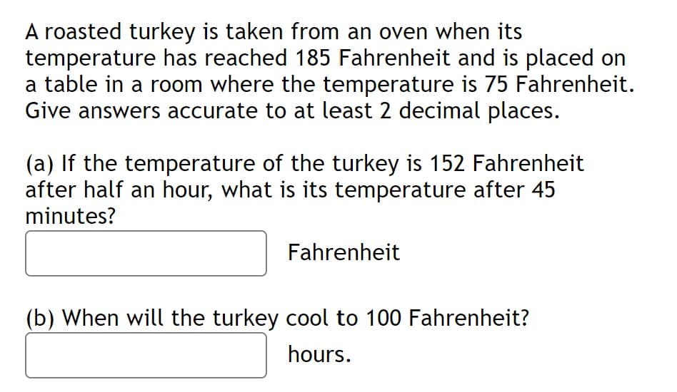 A roasted turkey is taken from an oven when its
temperature has reached 185 Fahrenheit and is placed on
a table in a room where the temperature is 75 Fahrenheit.
Give answers accurate to at least 2 decimal places.
(a) If the temperature of the turkey is 152 Fahrenheit
after half an hour, what is its temperature after 45
minutes?
Fahrenheit
(b) When will the turkey cool to 100 Fahrenheit?
hours.
