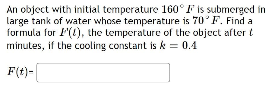 An object with initial temperature 160° F is submerged in
large tank of water whose temperature is 70° F. Find a
formula for F(t), the temperature of the object after t
minutes, if the cooling constant is k = 0.4
F(t)=
%3D
