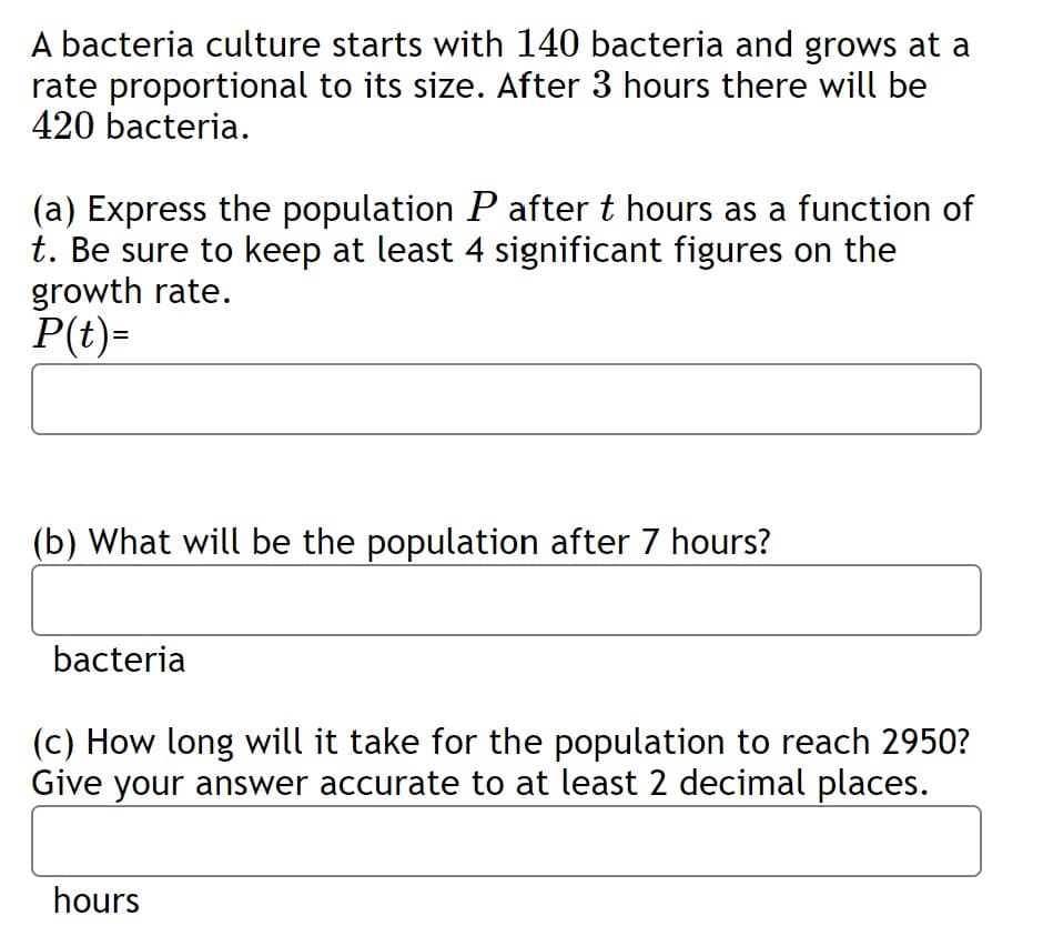 A bacteria culture starts with 140 bacteria and grows at a
rate proportional to its size. After 3 hours there will be
420 bacteria.
(a) Express the population P after t hours as a function of
t. Be sure to keep at least 4 significant figures on the
growth rate.
P(t)=
(b) What will be the population after 7 hours?
bacteria
(c) How long will it take for the population to reach 2950?
Give your answer accurate to at least 2 decimal places.
hours
