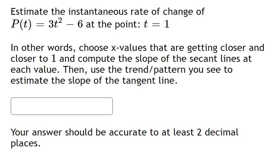 Estimate the instantaneous rate of change of
P(t) = 3t2 – 6 at the point: t = 1
In other words, choose x-values that are getting closer and
closer to 1 and compute the slope of the secant lines at
each value. Then, use the trend/pattern you see to
estimate the slope of the tangent line.
Your answer should be accurate to at least 2 decimal
places.
