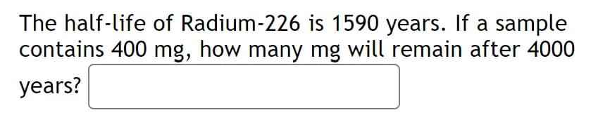 The half-life of Radium-226 is 1590 years. If a sample
contains 400 mg, how many mg will remain after 4000
years?
