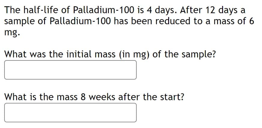 The half-life of Palladium-100 is 4 days. After 12 days a
sample of Palladium-100 has been reduced to a mass of 6
mg.
What was the initial mass (in mg) of the sample?
What is the mass 8 weeks after the start?
