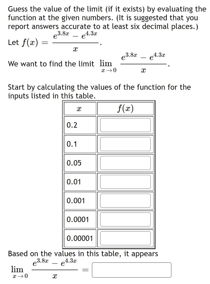 Guess the value of the limit (if it exists) by evaluating the
function at the given numbers. (It is suggested that you
report answers accurate to at least six decimal places.)
e4.3x
e3.8x
Let f(x) =
e3.8x
e4.3x
We want to find the limit lim
x →0
Start by calculating the values of the function for the
inputs listed in this table.
f(x)
0.2
0.1
0.05
0.01
0.001
0.0001
0.00001
Based on the values in this table, it appears
e3.8x
4.3x
e
lim
x →0
