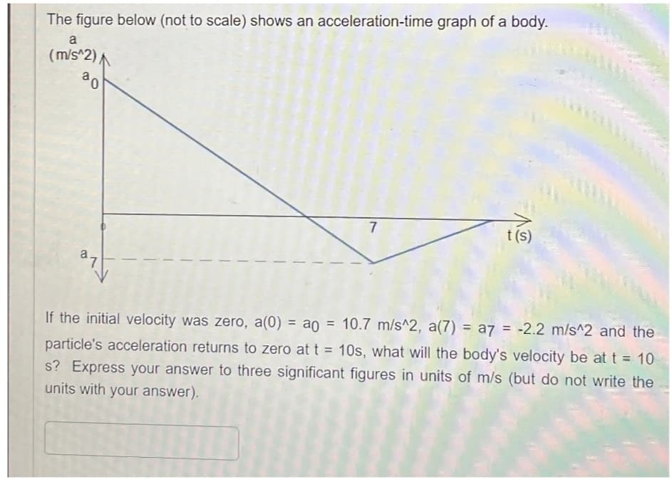 The figure below (not to scale) shows an acceleration-time graph of a body.
a
(m/s^2)
0
7
t(s)
B
27
If the initial velocity was zero, a(0) = a0 = 10.7 m/s^2, a(7) = a7 = -2.2 m/s^2 and the
particle's acceleration returns to zero at t = 10s, what will the body's velocity be at t = 10
s? Express your answer to three significant figures in units of m/s (but do not write the
units with your answer).