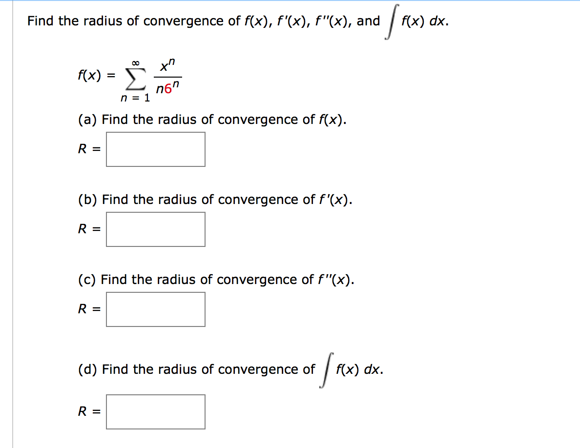 Find the radius of convergence of f(x), f'(x), f "(x), and
f(x) dx.
f(x) = E
n6"
n = 1
(a) Find the radius of convergence of f(x).
R =
(b) Find the radius of convergence of f'(x).
R =
(c) Find the radius of convergence of f"(x).
R =
(d) Find the radius of convergence of | f
(x) dx.
