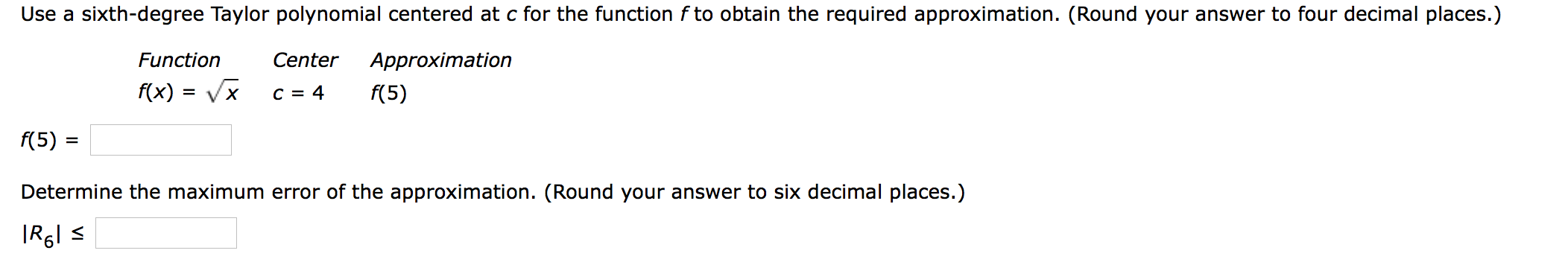 Use a sixth-degree Taylor polynomial centered at c for the function f to obtain the required approximation. (Round your answer to four decimal places.)
Function
Center
Approximation
f(x) = Vx
C = 4
f(5)
f(5)
Determine the maximum error of the approximation. (Round your answer to six decimal places.)

