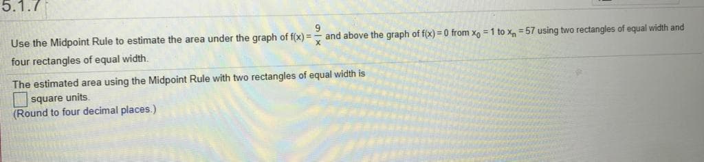 5.1.7
Use the Midpoint Rule to estimate the area under the graph of f(x)3=
four rectangles of equal width.
and above the graph of f(x) = 0 from xo = 1 to x, = 57 using two rectangles of equal width and
The estimated area using the Midpoint Rule with two rectangles of equal width is
square units.
(Round to four decimal places.)
