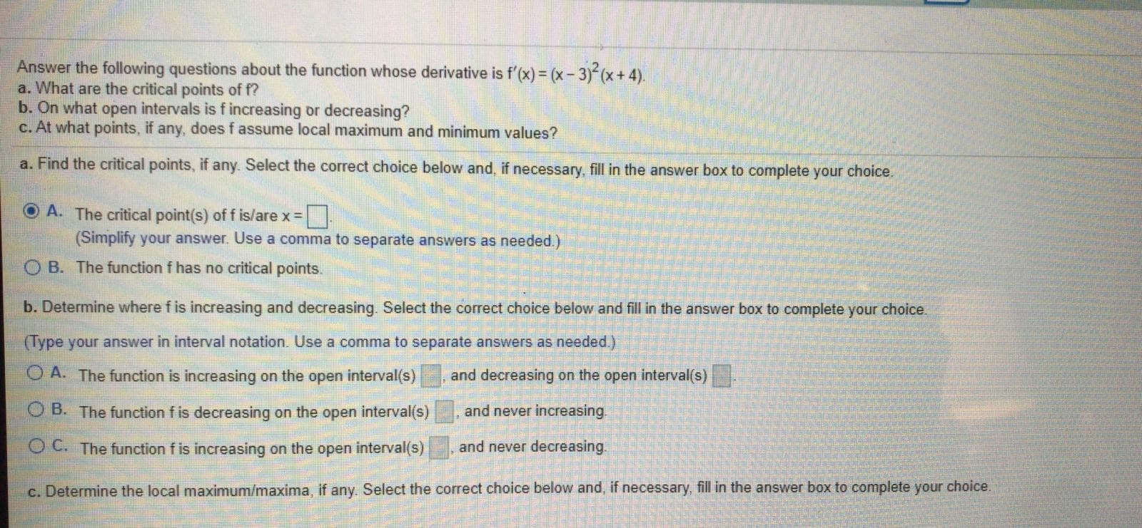 Answer the following questions about the function whose derivative is f'(x) = (x-3) (x+ 4).
a. What are the critical points of f?
b. On what open intervals is fincreasing or decreasing?
c. At what points, if any, does f assume local maximum and minimum values?
a. Find the critical points, if any. Select the correct choice below and, if necessary, fill in the answer box to complete your choice.
O A. The critical point(s) of f is/are x =
(Simplify your answer. Use a comma to separate answers as needed.)
O B. The function f has no critical points.
b. Determine where f is increasing and decreasing. Select the correct choice below and fill in the answer box to complete your choice.
(Type your answer in interval notation. Use a comma to separate answers as needed.)
A. The function is increasing on the open interval(s)
and decreasing on the open interval(s)
O B. The function f is decreasing on the open interval(s)
and never increasing.
O C. The function f is increasing on the open interval(s)
and never decreasing.
c. Determine the local maximum/maxima, if any. Select the correct choice below and, if necessary, fill in the answer box to complete your choice.
